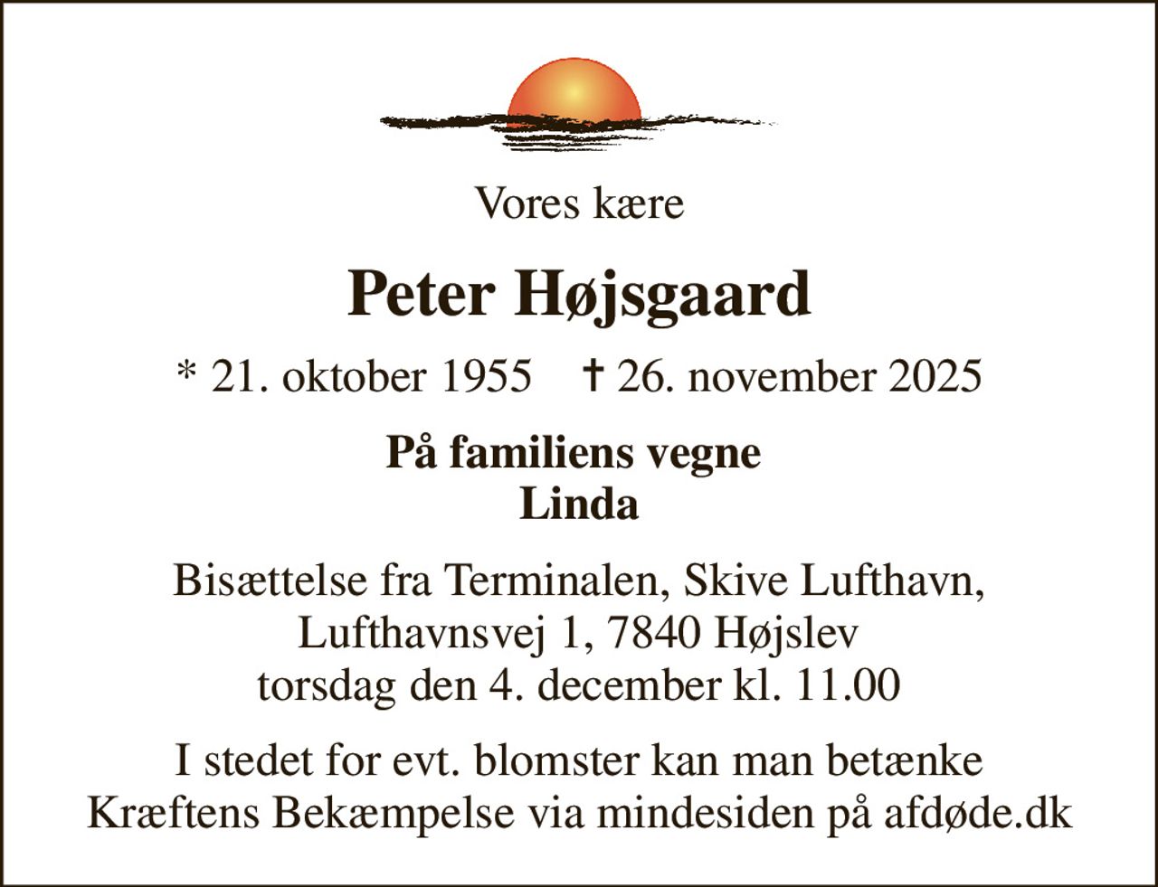 Vores kære
Peter Højsgaard
* 21. oktober 1955    ✝ 26. november 2025
På familiens vegne  Linda
Bisættelse fra Terminalen, Skive Lufthavn, Lufthavnsvej 1, 7840 Højslev torsdag den 4. december kl. 11.00
I stedet for evt. blomster kan man betænke
					Kræftens Bekæmpelse via mindesiden på afdøde.dk