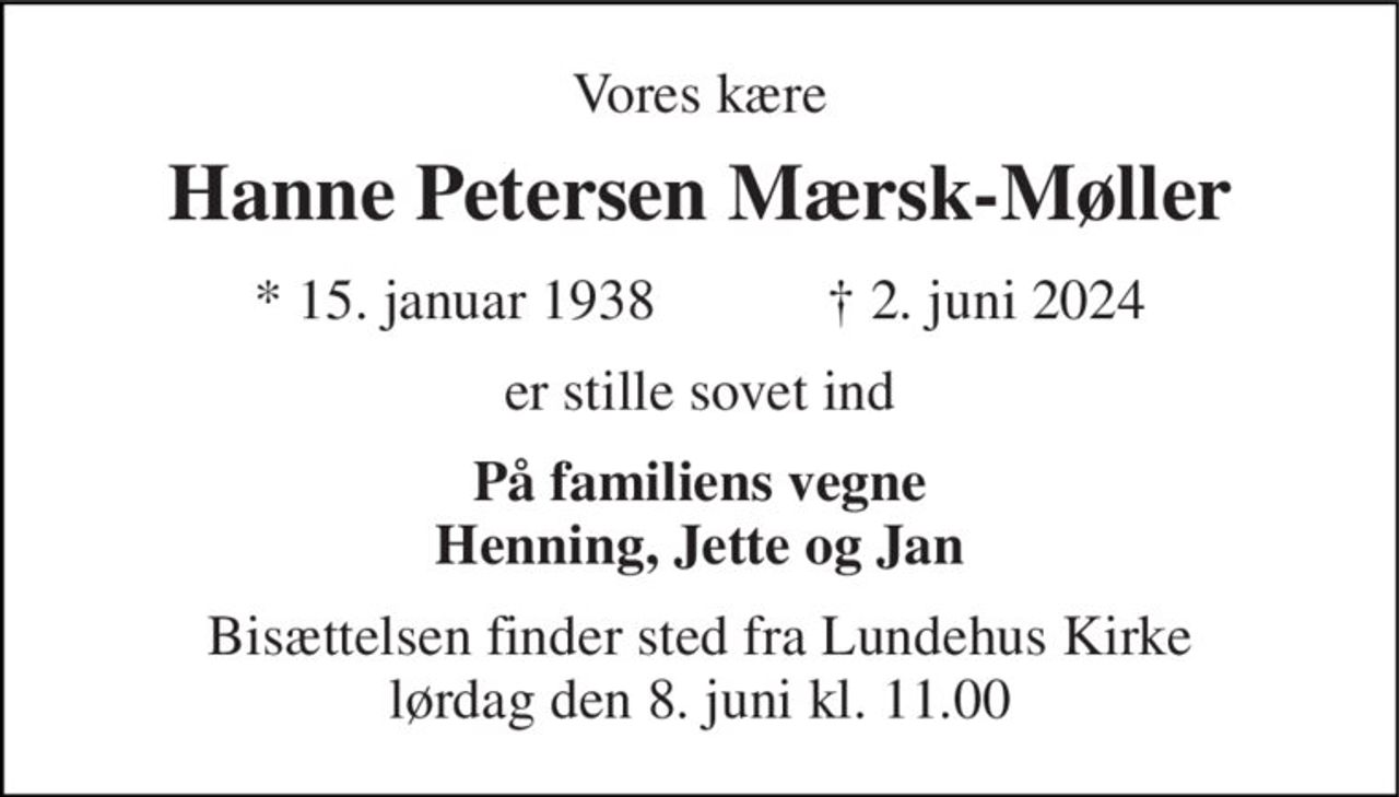 Vores kære 
Hanne Petersen Mærsk-Møller 
* 15. januar 1938            ✝ 2. juni 2024 
er stille sovet ind 
På familiens vegne Henning, Jette og Jan 
Bisættelsen finder sted fra Lundehus Kirke lørdag den 8. juni kl. 11.00