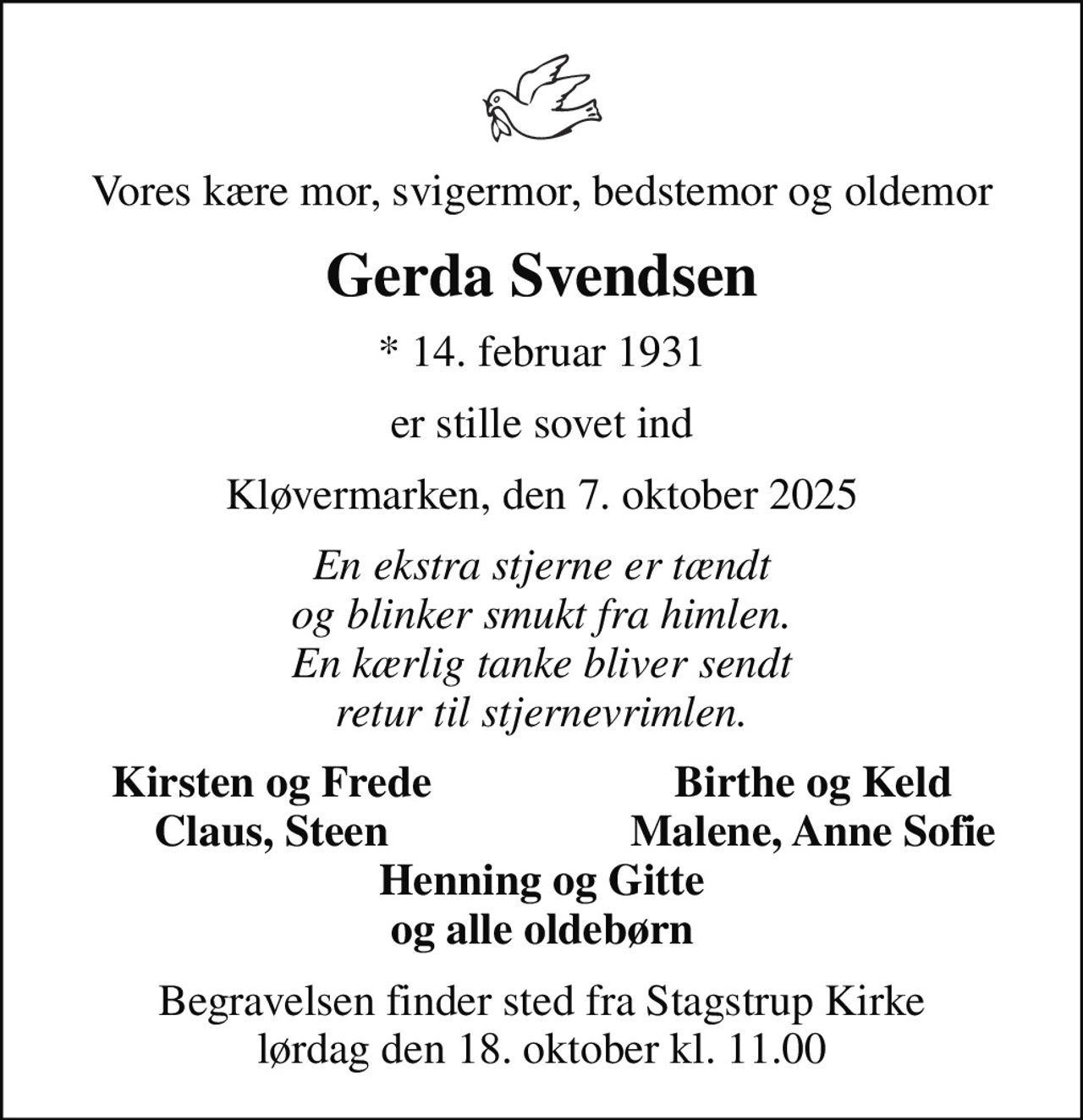 Vores kære mor, svigermor, bedstemor og oldemor
Gerda Svendsen
* 14. februar 1931
er stille sovet ind
Kløvermarken, den 7. oktober 2025
En ekstra stjerne er tændt og blinker smukt fra himlen. En kærlig tanke bliver sendt retur til stjernevrimlen.
Kirsten og Frede
Birthe og Keld
Claus, Steen
Malene, Anne Sofie
Begravelsen finder sted fra Stagstrup Kirke  lørdag den 18. oktober kl. 11.00