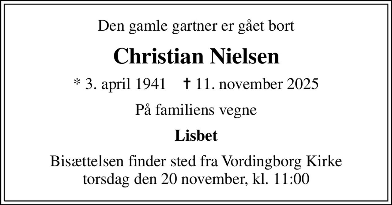 Den gamle gartner er gået bort
Christian Nielsen
* 3. april 1941    ✝ 11. november 2025
På familiens vegne
Lisbet
Bisættelsen finder sted fra Vordingborg Kirke torsdag den 20 november, kl. 11:00