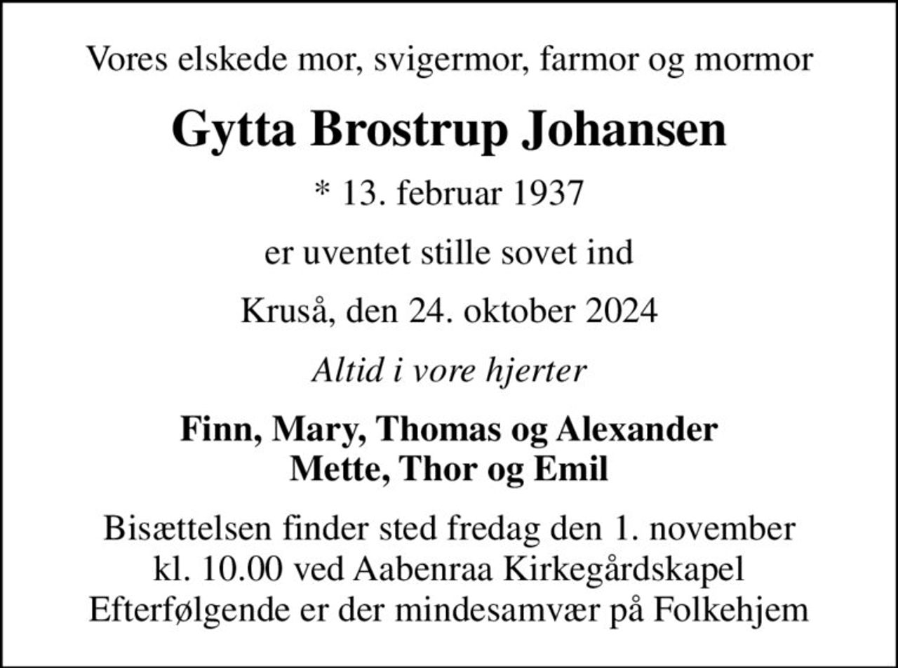 Vores elskede mor, svigermor, farmor og mormor
Gytta Brostrup Johansen
* 13. februar 1937
er uventet stille sovet ind
Kruså, den 24. oktober 2024
Altid i vore hjerter
Finn, Mary, Thomas og Alexander Mette, Thor og Emil
Bisættelsen finder sted fredag den 1. november kl. 10.00 ved Aabenraa Kirkegårdskapel Efterfølgende er der mindesamvær på Folkehjem