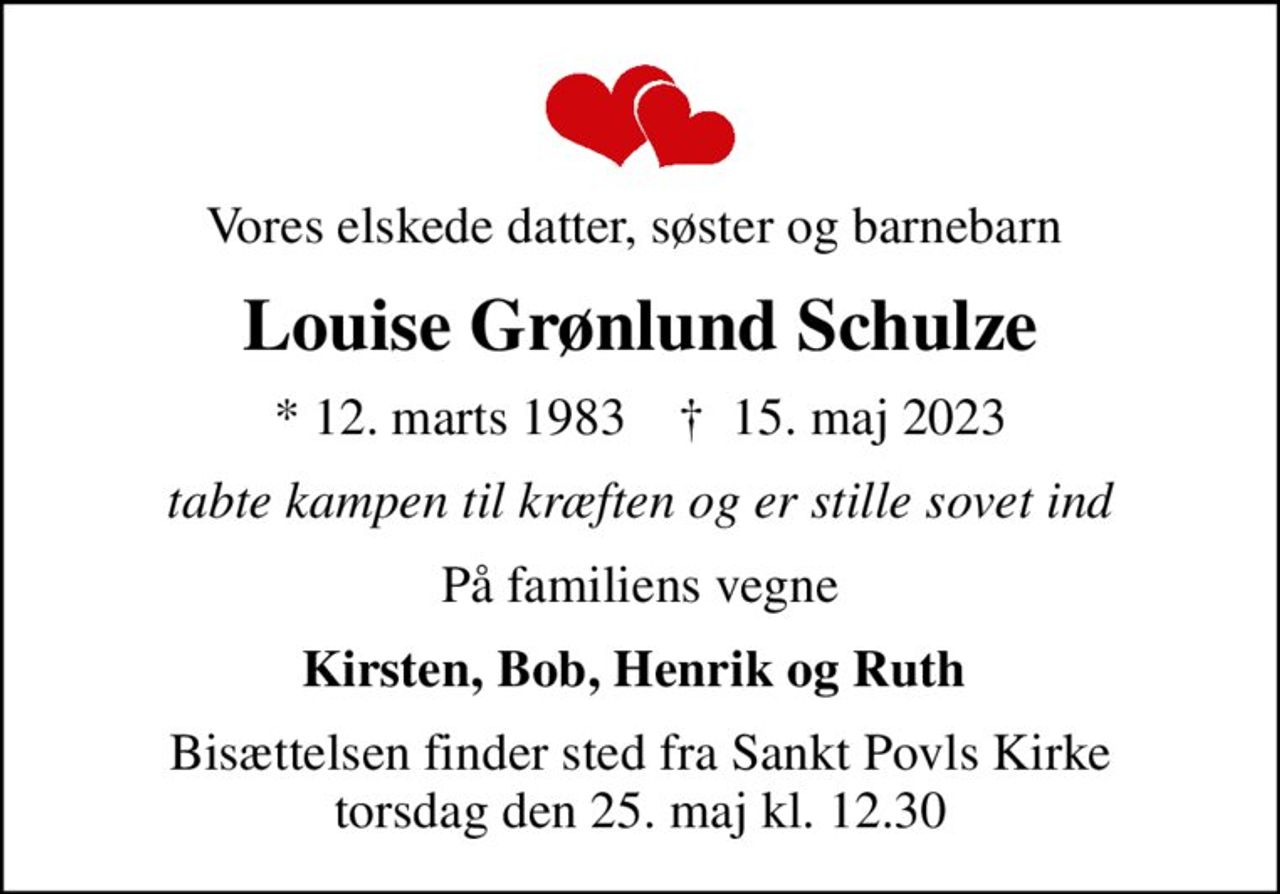 Vores elskede datter, søster og barnebarn 
Louise Grønlund Schulze
* 12. marts 1983    ✝ 15. maj 2023
tabte kampen til kræften og er stille sovet ind
På familiens vegne
Kirsten, Bob, Henrik og Ruth 
Bisættelsen finder sted fra Sankt Povls Kirke  torsdag den 25. maj kl. 12.30