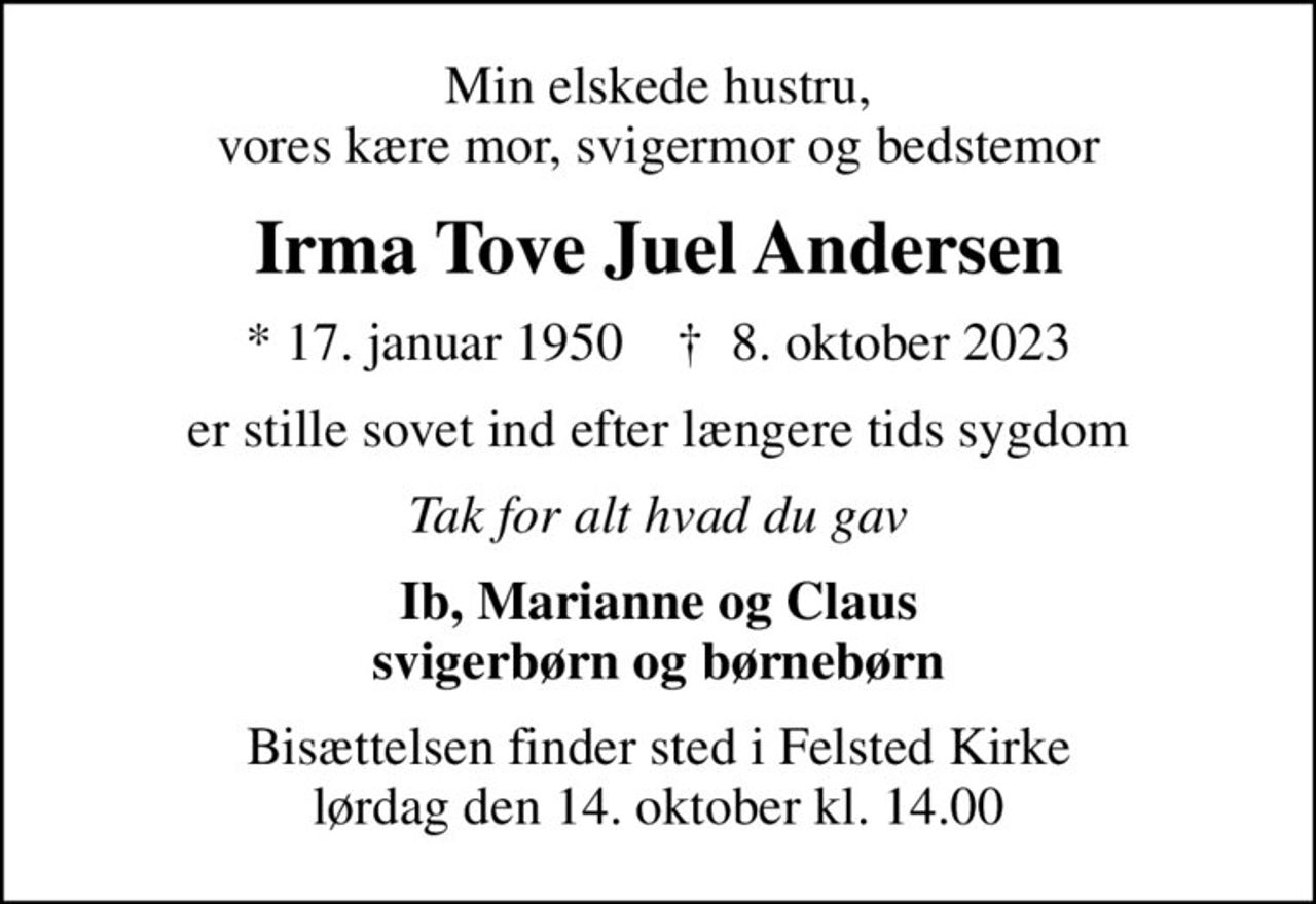 Min elskede hustru, vores kære mor, svigermor og bedstemor
Irma Tove Juel Andersen
* 17. januar 1950    ✝ 8. oktober 2023
er stille sovet ind efter længere tids sygdom
Tak for alt hvad du gav
Ib, Marianne og Claus svigerbørn og børnebørn
Bisættelsen finder sted i Felsted Kirke  lørdag den 14. oktober kl. 14.00