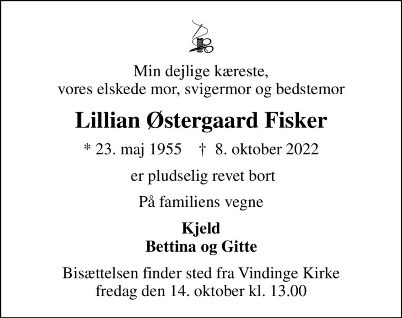 Min dejlige kæreste, vores elskede mor, svigermor og bedstemor
Lillian Østergaard Fisker
* 23. maj 1955    ✝ 8. oktober 2022
 er pludselig revet bort
På familiens vegne
Kjeld Bettina og Gitte
Bisættelsen finder sted fra Vindinge Kirke  fredag den 14. oktober kl. 13.00