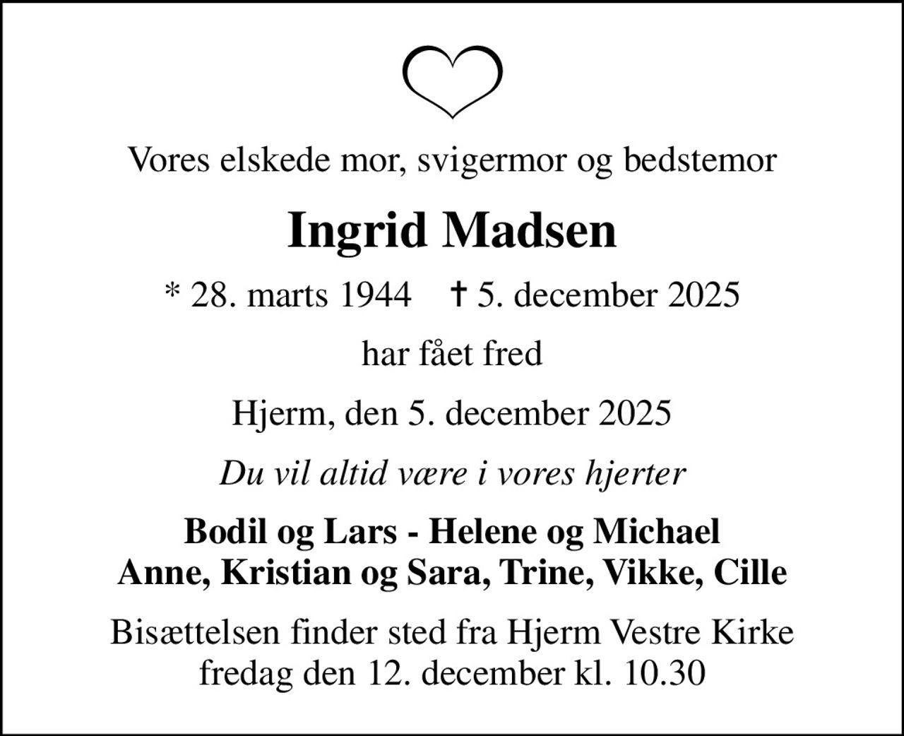 Vores elskede mor, svigermor og bedstemor
Ingrid Madsen
* 28. marts 1944    ✝ 5. december 2025
har fået fred
Hjerm, den 5. december 2025
Du vil altid være i vores hjerter
Bodil og Lars - Helene og Michael Anne, Kristian og Sara, Trine, Vikke, Cille
Bisættelsen finder sted fra Hjerm Vestre Kirke  fredag den 12. december kl. 10.30