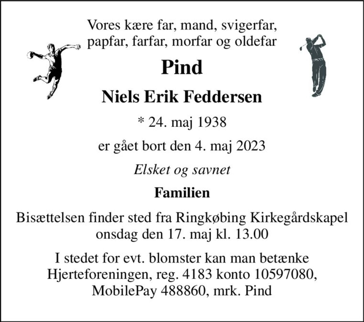 Vores kære far, mand, svigerfar, papfar, farfar, morfar og oldefar 
Pind 
Niels Erik Feddersen 
* 24. maj 1938 
er gået bort den 4. maj 2023 
Elsket og savnet 
Familien 
Bisættelsen​ finder sted fra Ringkøbing Kirkegårdskapel​ onsdag den 17. maj​ kl. 13.00 
I stedet for evt. blomster kan man betænke Hjerteforeningen, reg. 4183 konto 10597080, MobilePay 488860, mrk. Pind