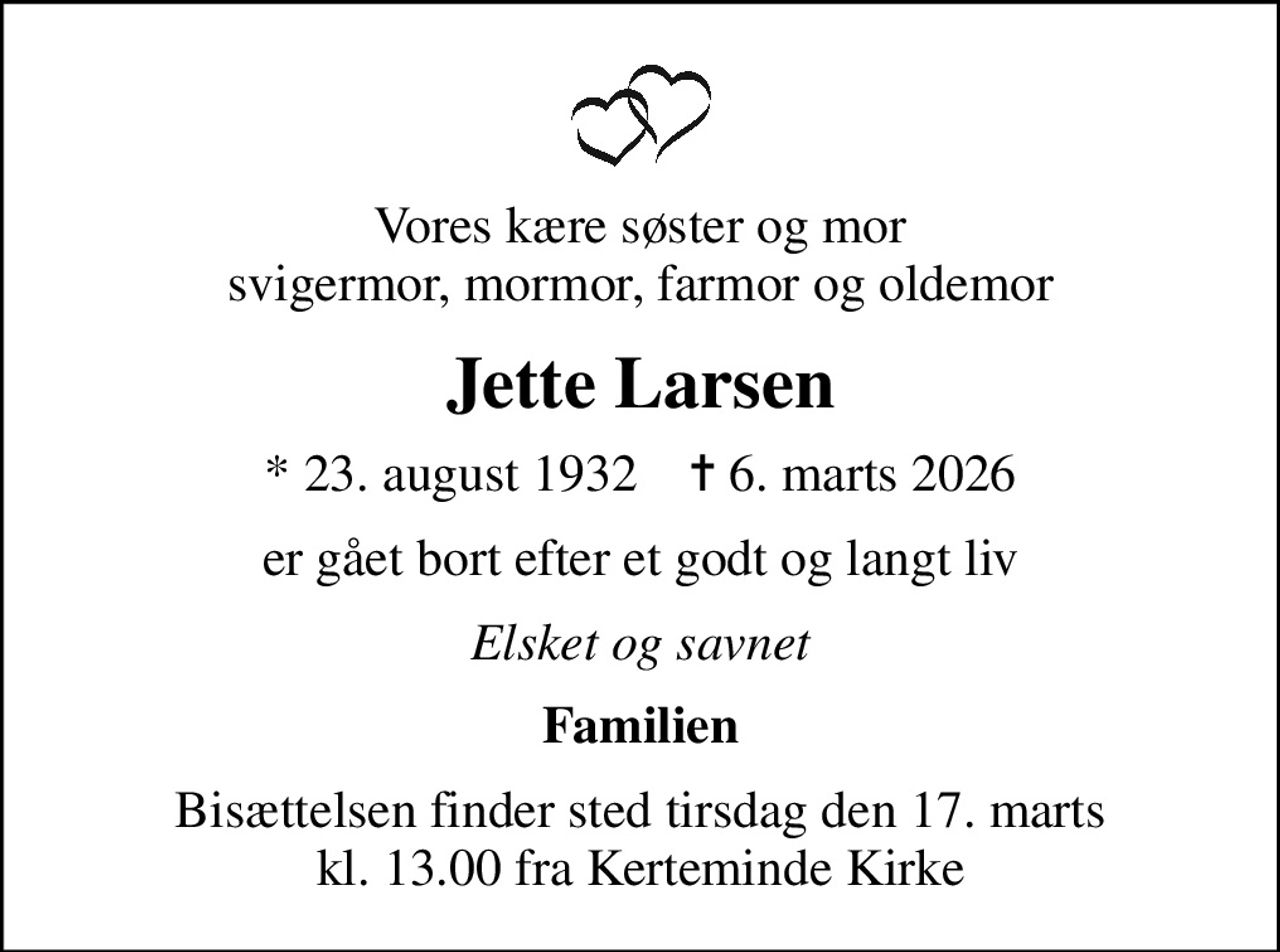 Vores kære søster og mor svigermor, mormor, farmor og oldemor
Jette Larsen
* 23. august 1932    ✝ 6. marts 2026
er gået bort efter et godt og langt liv
Elsket og savnet
Familien
Bisættelsen finder sted tirsdag den 17. marts kl. 13.00 fra Kerteminde Kirke