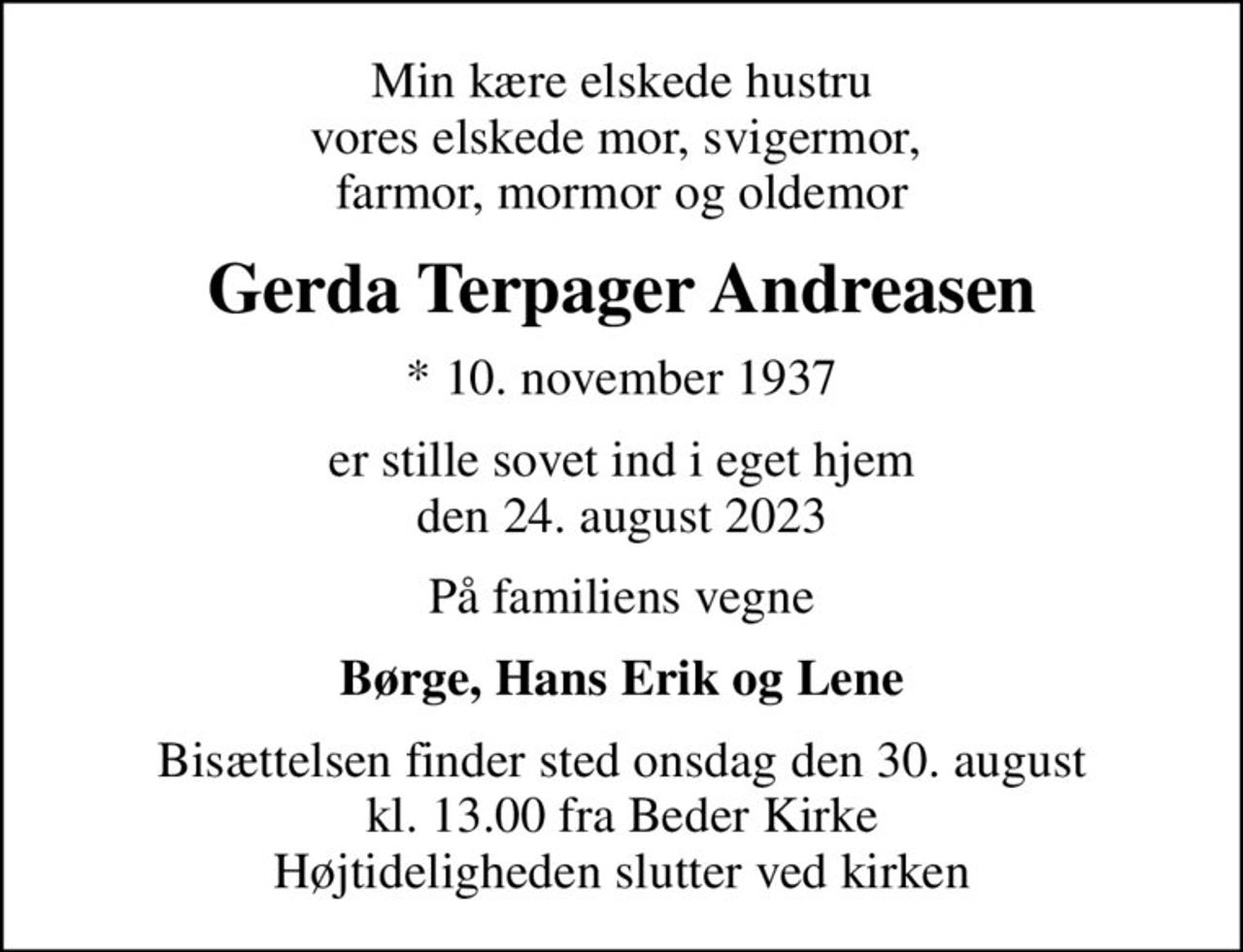 Min kære elskede hustru vores elskede mor, svigermor,  farmor, mormor og oldemor
Gerda Terpager Andreasen
* 10. november 1937
er stille sovet ind i eget hjem den 24. august 2023
På familiens vegne
Børge, Hans Erik og Lene
Bisættelsen har fundet sted Hjertelig tak for venlig deltagelse