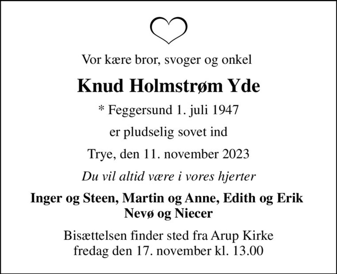 Vor kære bror, svoger og onkel 
Knud Holmstrøm Yde
* Feggersund 1. juli 1947
er pludselig sovet ind
Trye, den 11. november 2023
Du vil altid være i vores hjerter
Inger og Steen, Martin og Anne, Edith og Erik  Nevø og Niecer
Bisættelsen finder sted fra Arup Kirke  fredag den 17. november kl. 13.00