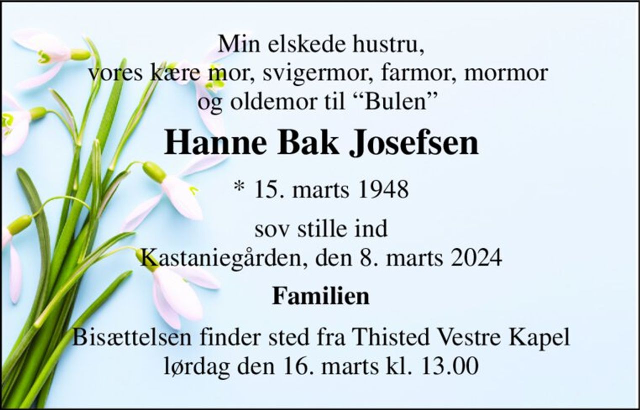 Min elskede hustru, vores kære mor, svigermor, farmor, mormor  og oldemor til “Bulen”  
Hanne Bak Josefsen​ 
*​ 15. marts 1948 
sov stille ind Kastaniegården, den 8. marts 2024 
Familien 
Bisættelsen​ finder sted fra Thisted Vestre Kapel​ lørdag den 16. marts​ kl. 13.00