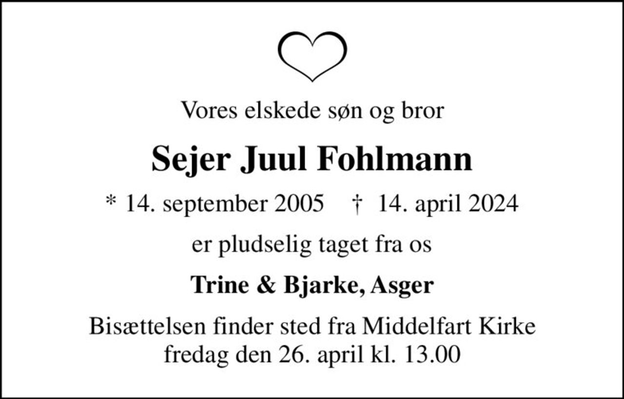 Vores elskede søn og bror
Sejer Juul Fohlmann
* 14. september 2005    ✝ 14. april 2024
er pludselig taget fra os
Trine & Bjarke, Asger
Bisættelsen finder sted fra Middelfart Kirke  fredag den 26. april kl. 13.00