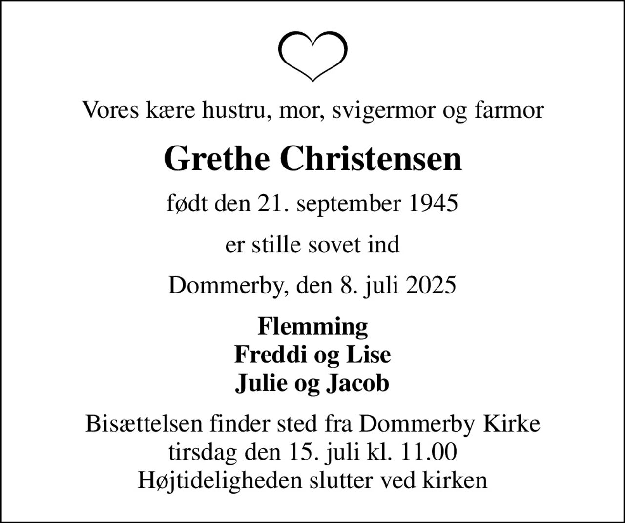 Vores kære hustru, mor, svigermor og farmor
Grethe Christensen
født den 21. september 1945
er stille sovet ind
Dommerby, den 8. juli 2025
Flemming Freddi og Lise Julie og Jacob
Bisættelsen finder sted fra Dommerby Kirke  tirsdag den 15. juli kl. 11.00  Højtideligheden slutter ved kirken