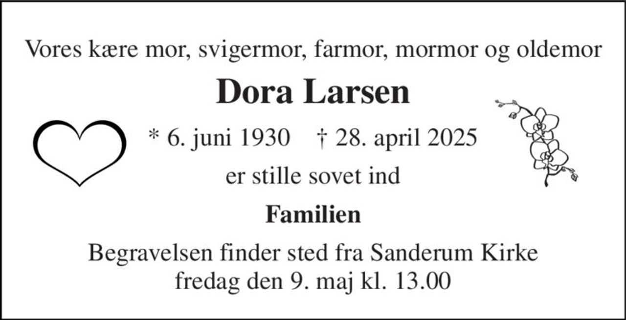 Vores kære mor, svigermor, farmor, mormor og oldemor 
Dora Larsen 
* 6. juni 1930    † 28. april 2025 
er stille sovet ind 
Familien 
Begravelsen​ finder sted fra Sanderum Kirke​ fredag den 9. maj​ kl. 13.00