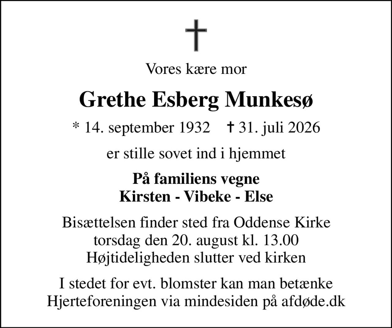 Vores kære mor
Grethe Esberg Munkesø
* 14. september 1932    ✝ 31. juli 2026
er stille sovet ind i hjemmet
På familiens vegne Kirsten - Vibeke - Else
Bisættelsen finder sted fra Oddense Kirke  torsdag den 20. august kl. 13.00  Højtideligheden slutter ved kirken
I stedet for evt. blomster kan man betænke
					Hjerteforeningen via mindesiden på afdøde.dk