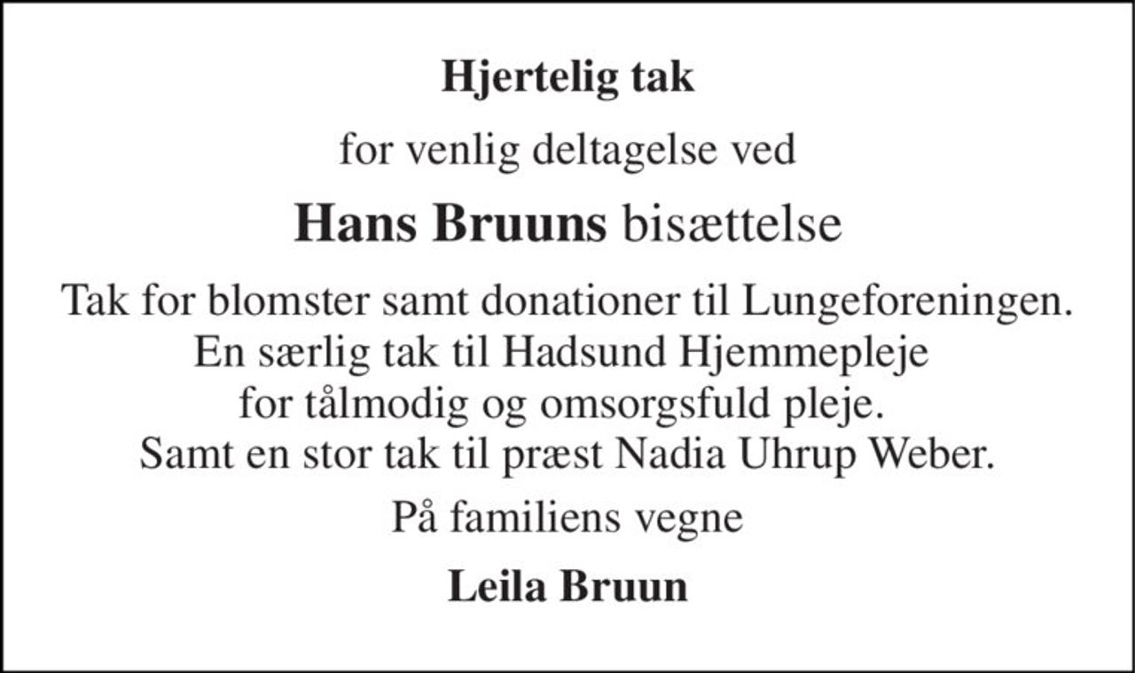 Hjertelig tak 
for venlig deltagelse ved 
Hans Bruuns bisættelse 
Tak for blomster samt donationerne til Lungeforeningen. En særlig tak til Hadsund Hjemmepleje  for tålmodig og omsorgsfuld pleje.  Og ikke at forglemme præst Nadia Uhrup Weber. 
På familiens vegne 
Leila Bruun