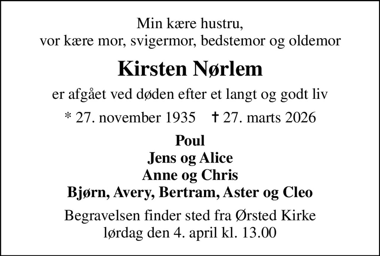 Min kære hustru, vor kære mor, svigermor, bedstemor og oldemor
Kirsten Nørlem
er afgået ved døden efter et langt og godt liv
* 27. november 1935    ✝ 27. marts 2026
Poul Jens og Alice Anne og Chris Bjørn, Avery, Bertram, Aster og Cleo
Begravelsen finder sted fra Ørsted Kirke  lørdag den 4. april kl. 13.00