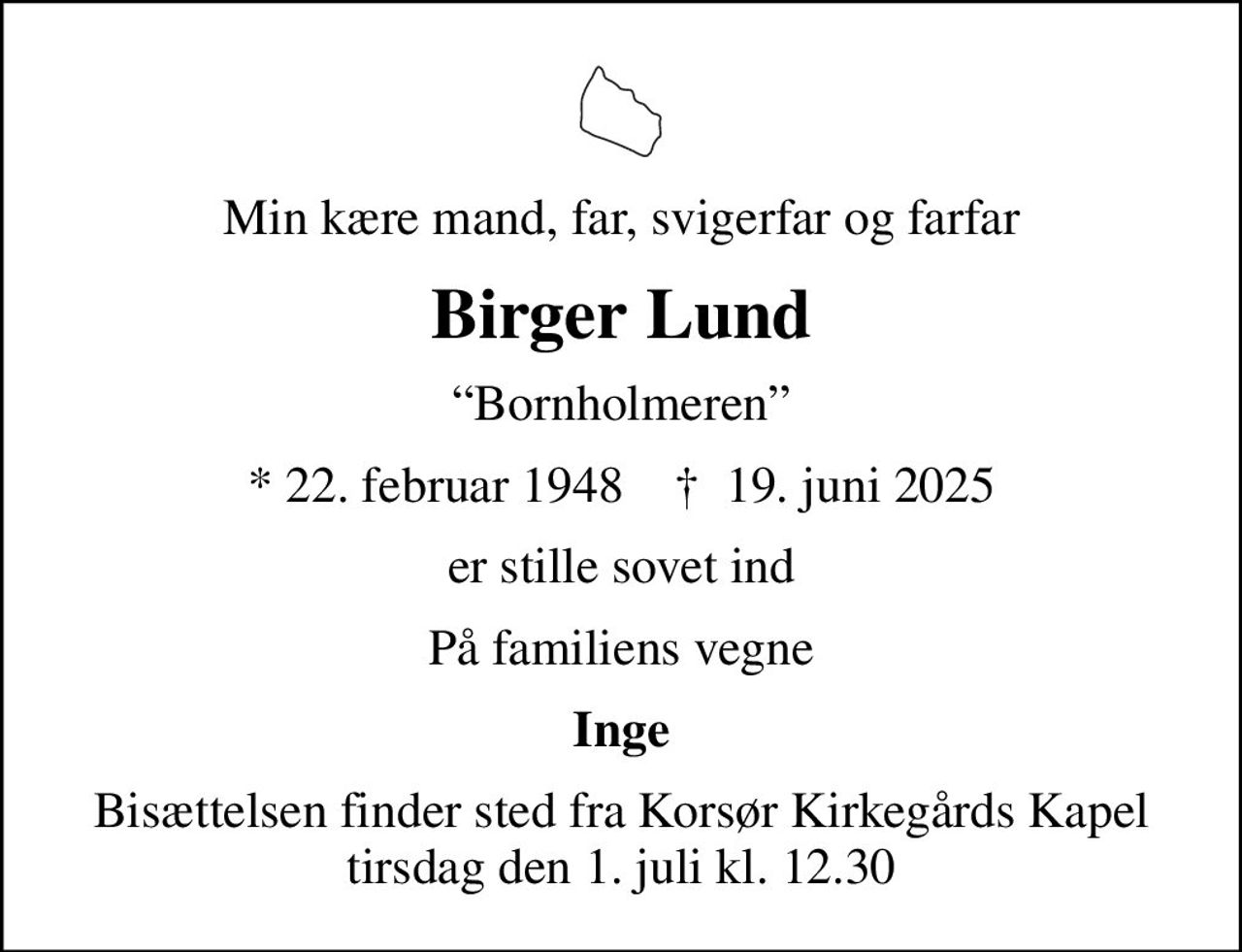 Min kære mand, far, svigerfar og farfar
Birger Lund
Bornholmeren
* 22. februar 1948    ✝ 19. juni 2025
er stille sovet ind
På familiens vegne
Inge
Bisættelsen finder sted fra Korsør Kirkegårds Kapel  tirsdag den 1. juli kl. 12.30