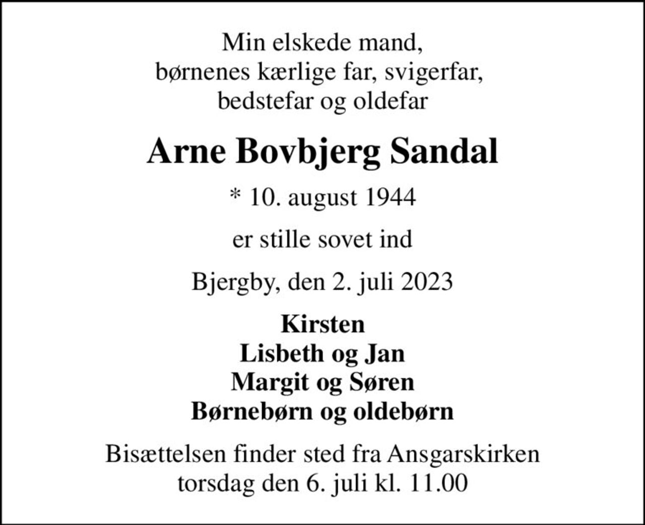 Min elskede mand, børnenes kærlige far, svigerfar,  bedstefar og oldefar
Arne Bovbjerg Sandal
* 10. august 1944
er stille sovet ind
Bjergby, den 2. juli 2023
Kirsten Lisbeth og Jan Margit og Søren Børnebørn og oldebørn
Bisættelsen finder sted fra Ansgarskirken  torsdag den 6. juli kl. 11.00