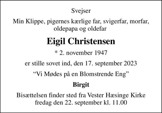 Svejser
Min Klippe, pigernes kærlige far, svigerfar, morfar, oldepapa og oldefar 
Eigil Christensen
* 2. november 1947
er stille sovet ind, den 17. september 2023
Vi Mødes på en Blomstrende Eng
Birgit
Bisættelsen finder sted fra Vester Hæsinge Kirke  fredag den 22. september kl. 11.00