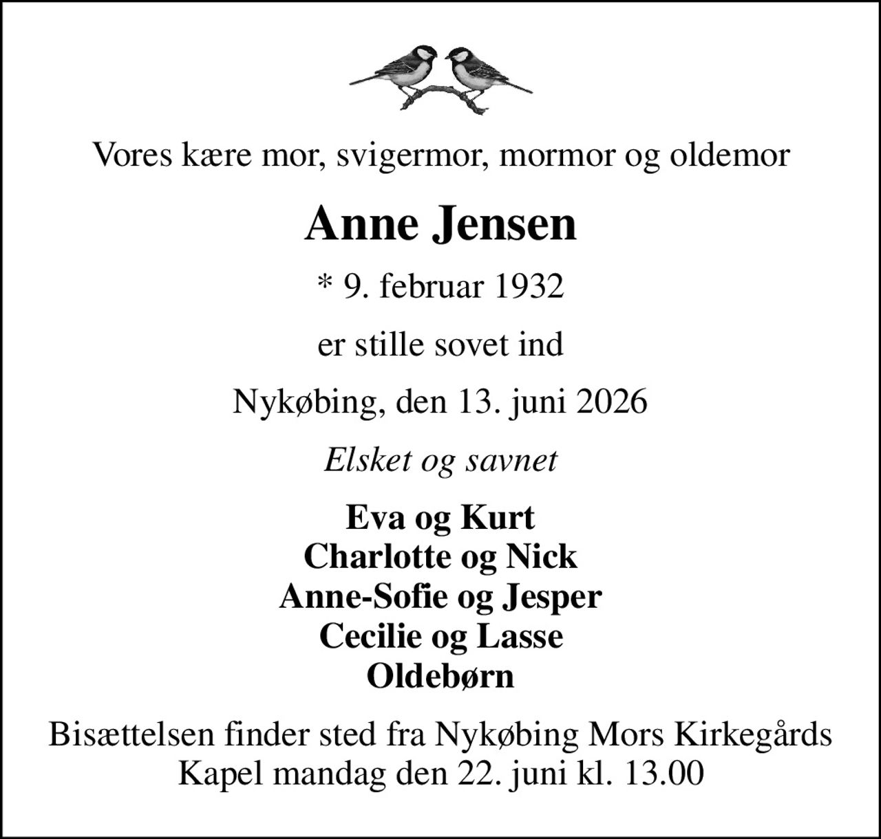 Vores kære mor, svigermor, mormor og oldemor
Anne Jensen
* 9. februar 1932
er stille sovet ind
Nykøbing, den 13. juni 2026
Elsket og savnet
Eva og Kurt Charlotte og Nick Anne-Sofie og Jesper Cecilie og Lasse Oldebørn
Bisættelsen finder sted fra Nykøbing Mors Kirkegårds Kapel  mandag den 22. juni kl. 13.00