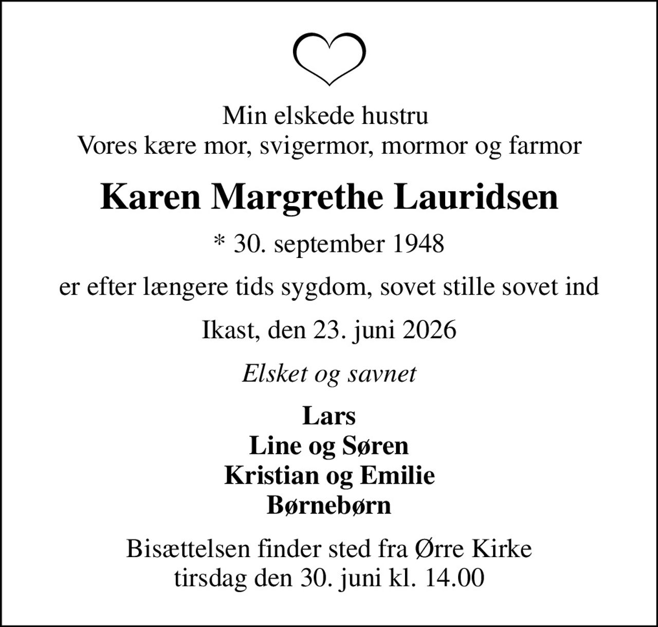 Min elskede hustru  Vores kære mor, svigermor, mormor og farmor
Karen Margrethe Lauridsen
* 30. september 1948
er efter længere tids sygdom, sovet stille sovet ind
Ikast, den 23. juni 2026
Elsket og savnet
Lars Line og Søren Kristian og Emilie Børnebørn
Bisættelsen finder sted fra Ørre Kirke  tirsdag den 30. juni kl. 14.00