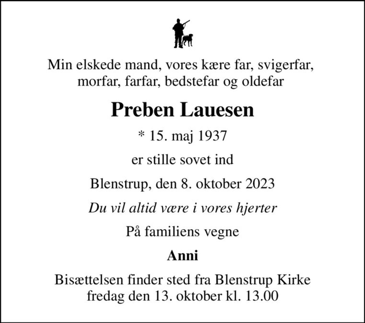 Min elskede mand, vores kære far, svigerfar,  morfar, farfar, bedstefar og oldefar 
Preben Lauesen
* 15. maj 1937
er stille sovet ind
Blenstrup, den 8. oktober 2023
Du vil altid være i vores hjerter
På familiens vegne
Anni
Bisættelsen finder sted fra Blenstrup Kirke  fredag den 13. oktober kl. 13.00