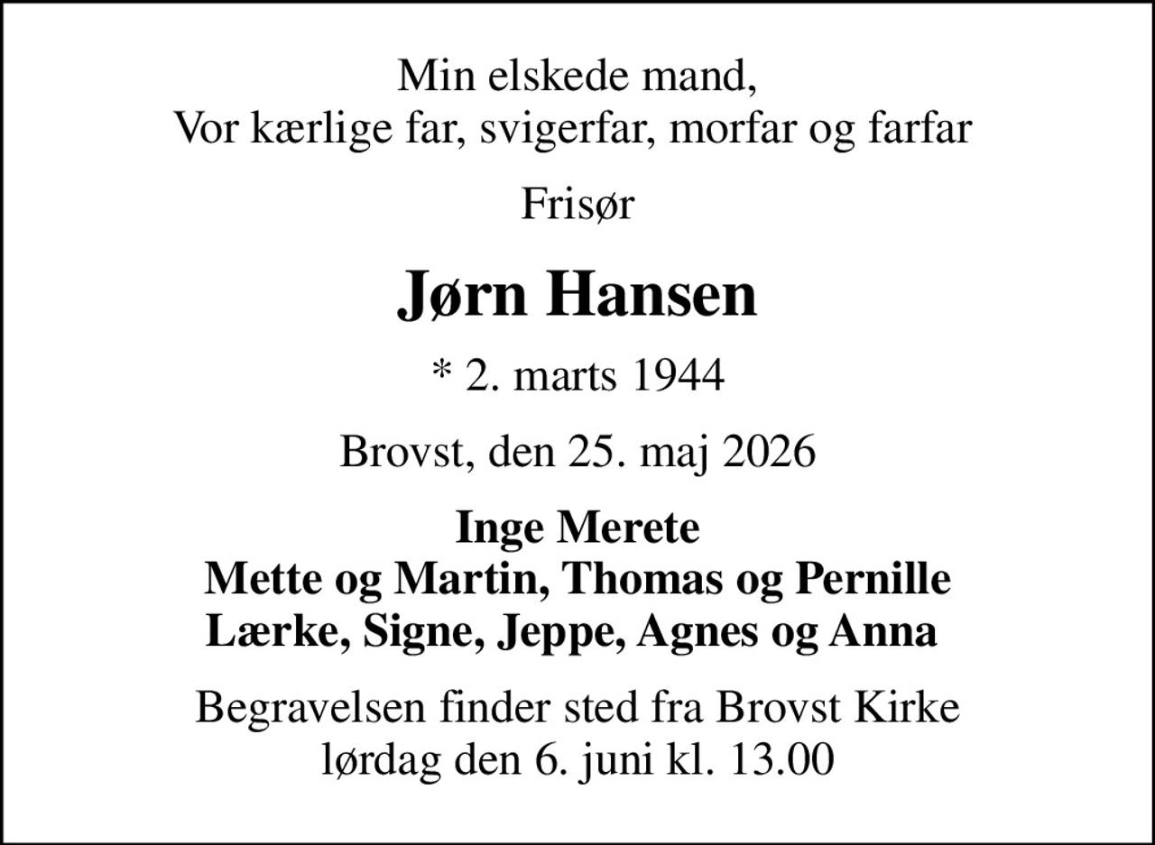 Min elskede mand, Vor kærlige far, svigerfar, morfar og farfar 
Frisør
Jørn Hansen
* 2. marts 1944
Brovst, den 25. maj 2026
Inge Merete Mette og Martin, Thomas og Pernille Lærke, Signe, Jeppe, Agnes og Anna 
Begravelsen finder sted fra Brovst Kirke  lørdag den 6. juni kl. 13.00