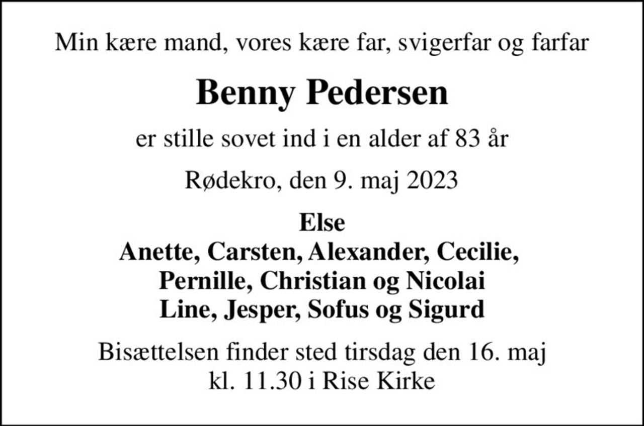 Min kære mand, vores kære far, svigerfar og farfar
Benny Pedersen
er stille sovet ind i en alder af 83 år
Rødekro, den 9. maj 2023
Else Anette, Carsten, Alexander, Cecilie,  Pernille, Christian og Nicolai Line, Jesper, Sofus og Sigurd
Bisættelsen finder sted tirsdag den 16. maj kl. 11.30 i Rise Kirke