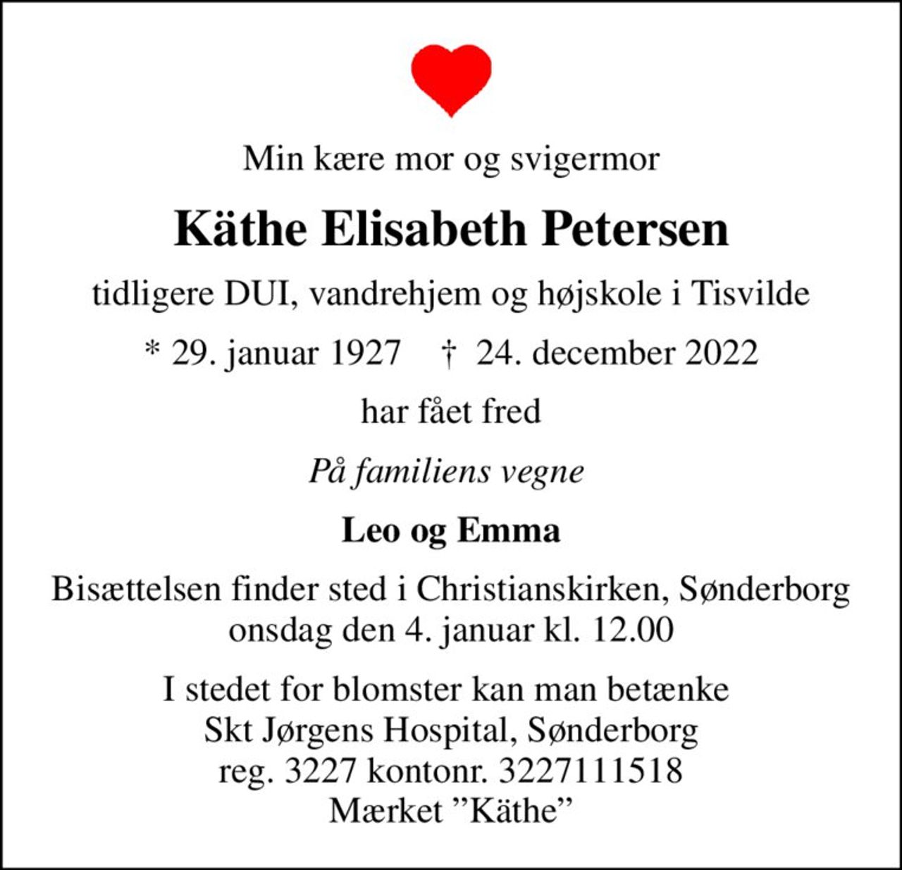 Min kære mor og svigermor
Käthe Elisabeth Petersen
tidligere DUI, vandrehjem og højskole i Tisvilde
* 29. januar 1927    ✝ 24. december 2022
har fået fred
På familiens vegne 
Leo og Emma
Bisættelsen finder sted i Christianskirken, Sønderborg  onsdag den 4. januar kl. 12.00 
I stedet for blomster kan man betænke  Skt Jørgens Hospital, Sønderborg reg. 3227 kontonr. 3227111518 Mærket Käthe