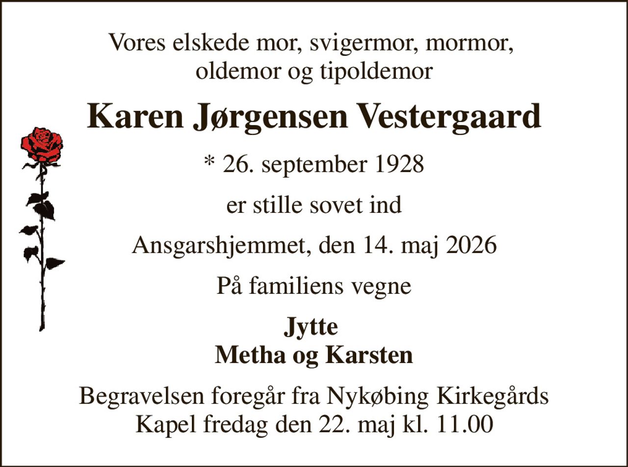 Vores elskede mor, svigermor, mormor,  oldemor og tipoldemor 
Karen Jørgensen Vestergaard 
*​ 26. september 1928 
er stille sovet ind 
Ansgarshjemmet, den 14. maj 2026 
På familiens vegne 
Jytte  Metha og Karsten 
Begravelsen​ foregår fra Nykøbing Kirkegårds​ Kapel fredag den 22. maj​ kl. 11.00
