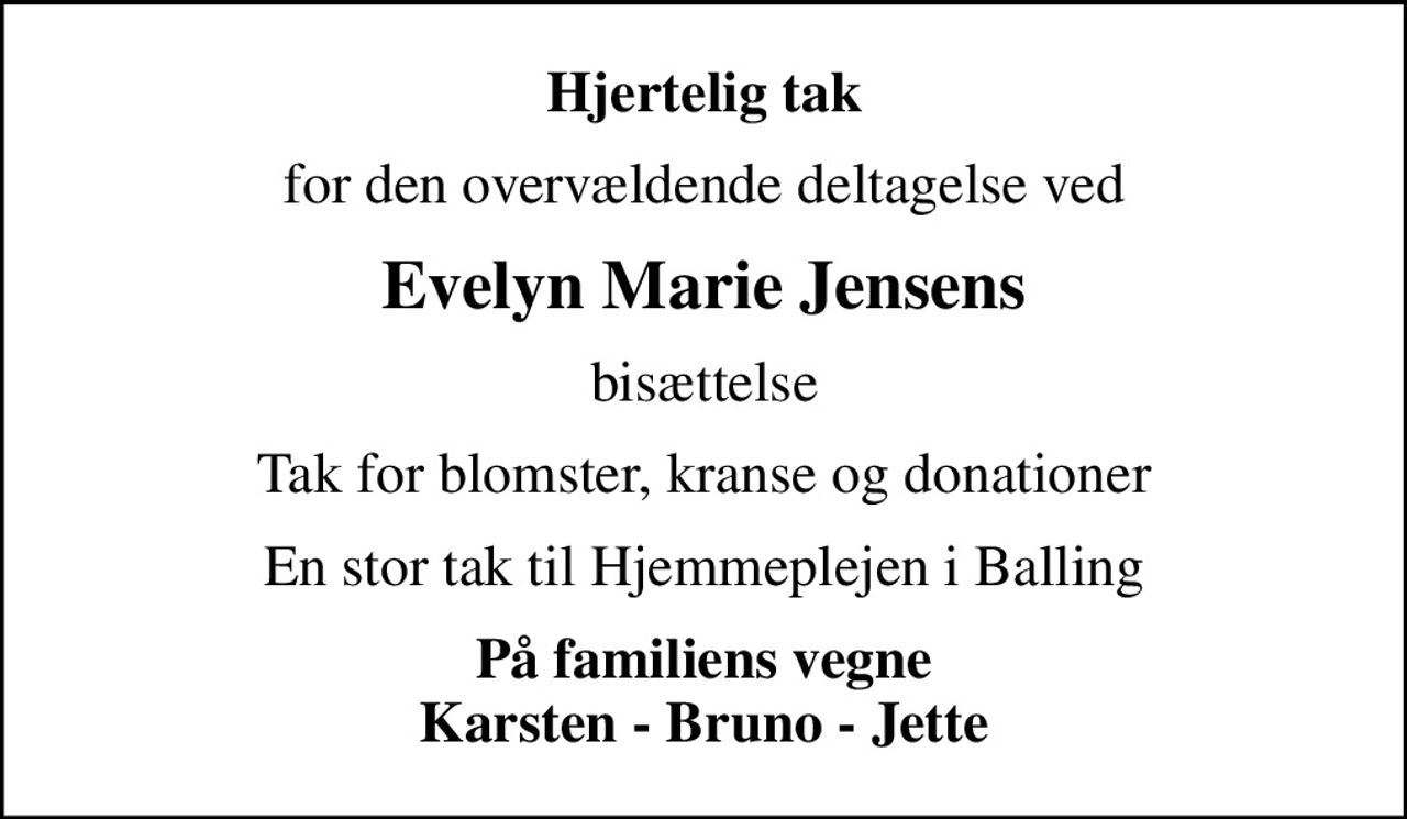 Hjertelig tak
for den overvældende deltagelse ved
Evelyn Marie Jensens
bisættelse
Tak for blomster, kranse og donationer
En stor tak til Hjemmeplejen i Balling
På familiens vegne Karsten - Bruno - Jette