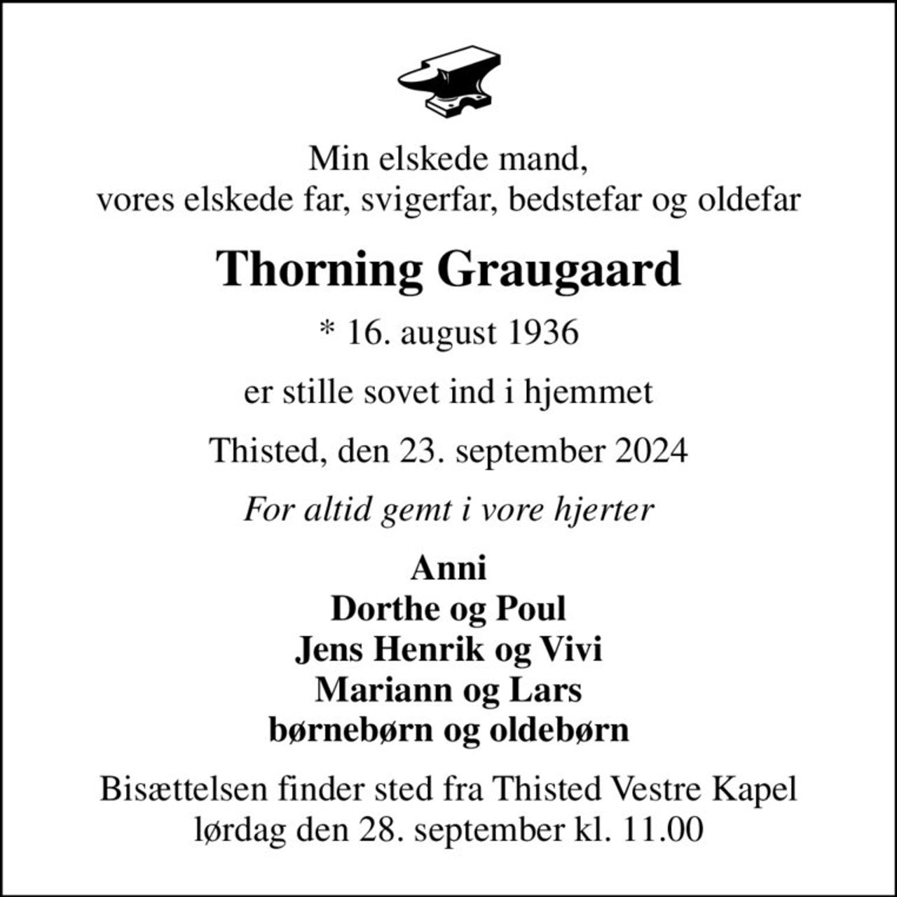 Min elskede mand, vores elskede far, svigerfar, bedstefar og oldefar
Thorning Graugaard
* 16. august 1936
er stille sovet ind i hjemmet
Thisted, den 23. september 2024
For altid gemt i vore hjerter
Anni Dorthe og Poul Jens Henrik og Vivi Mariann og Lars børnebørn og oldebørn
Bisættelsen finder sted fra Thisted Vestre Kapel  lørdag den 28. september kl. 11.00