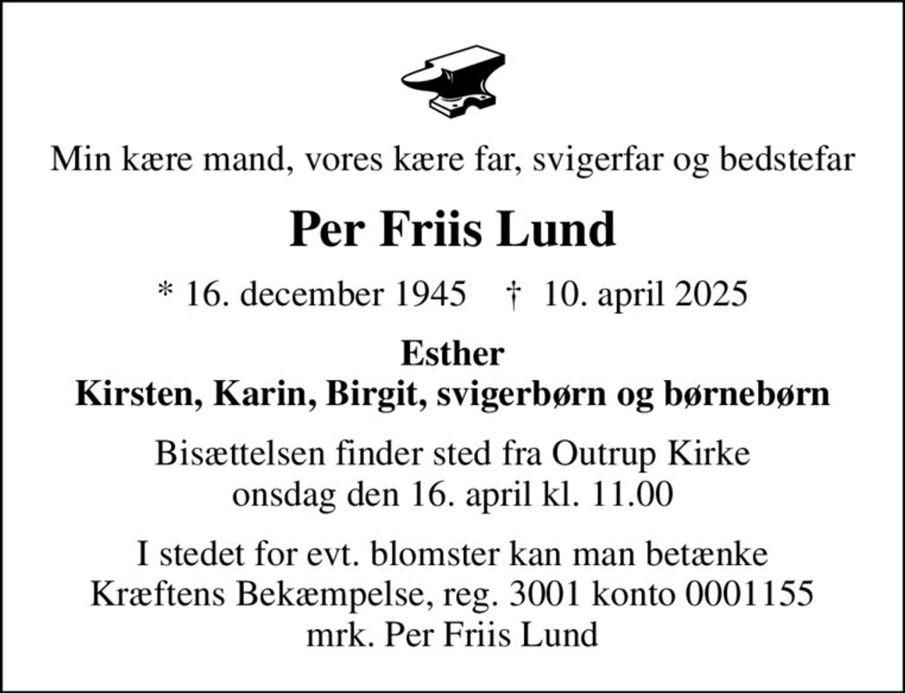 Min kære mand, vores kære far, svigerfar og bedstefar
Per Friis Lund
* 16. december 1945    ✝ 10. april 2025
Esther Kirsten, Karin, Birgit, svigerbørn og børnebørn
Bisættelsen finder sted fra Outrup Kirke  onsdag den 16. april kl. 11.00 
I stedet for evt. blomster kan man betænke
					Kræftens Bekæmpelse reg.3001konto0001155mrk. Per
					Friis Lund