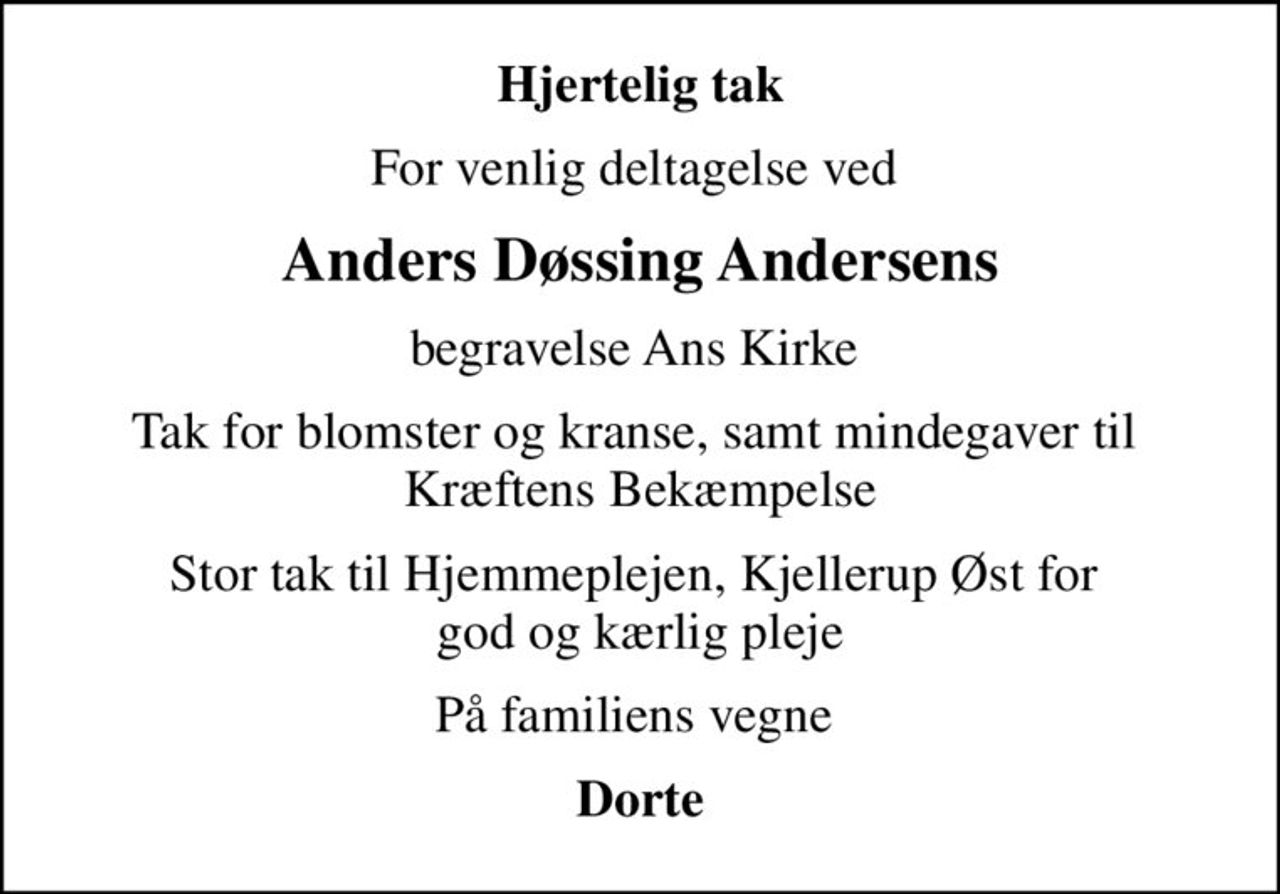 Hjertelig tak
For venlig deltagelse ved 
Anders Døssing Andersens
begravelse Ans Kirke 
Tak for blomster og kranse, samt mindegaver til  Kræftens Bekæmpelse
Stor tak til Hjemmeplejen, Kjellerup Øst for  god og kærlig pleje
På familiens vegne 
Dorte