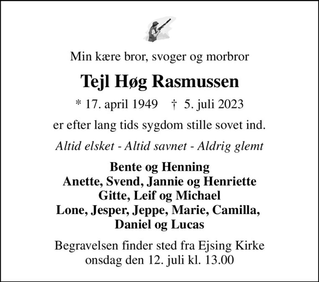 Min kære bror, svoger og morbror
Tejl Høg Rasmussen
* 17. april 1949    ✝ 5. juli 2023
er efter lang tids sygdom stille sovet ind.
Altid elsket - Altid savnet - Aldrig glemt
Bente og Henning Anette, Svend, Jannie og Henriette Gitte, Leif og Michael Lone, Jesper, Jeppe, Marie, Camilla,  Daniel og Lucas
Begravelsen finder sted fra Ejsing Kirke  onsdag den 12. juli kl. 13.00