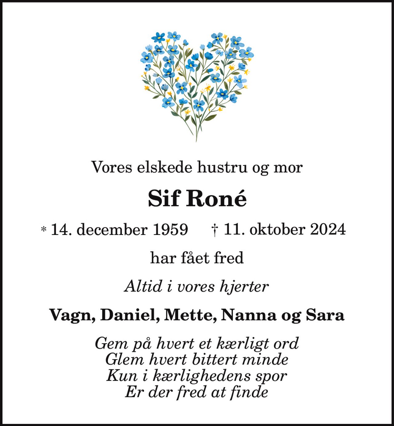 Vores elskede hustru og mor
Sif Roné
* 14. december 1959 † 11. oktober 2024
har fået fred
Altid i vores hjerter
Vagn, Daniel, Mette, Nanna og Sara
Gem på hvert et kærligt ord
Glem hvert bittert minde
Kun i kærlighedens spor
Er der fred at finde