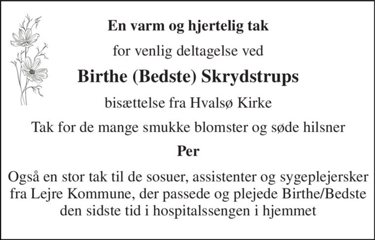 En varm og hjertelig tak 
for venlig deltagelse ved 
Birthe (Bedste) Skrydstrups 
bisættelse fra Hvalsø Kirke 
Tak for de mange smukke blomster og søde hilsner 
Per 
Også en stor tak til de sosuer, assistenter og sygeplejersker fra Lejre Kommune, der passede og plejede Birthe/Bedste den sidste tid i hospitalssengen i hjemmet