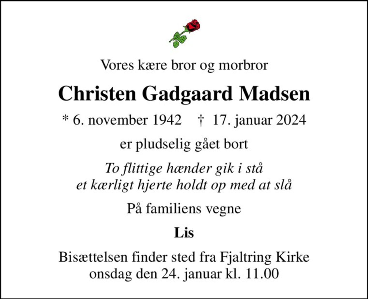 Vores kære bror og morbror
Christen Gadgaard Madsen
* 6. november 1942    ✝ 17. januar 2024
er pludselig gået bort
To flittige hænder gik i stå et kærligt hjerte holdt op med at slå
På familiens vegne
Lis
Bisættelsen finder sted fra Fjaltring Kirke  onsdag den 24. januar kl. 11.00