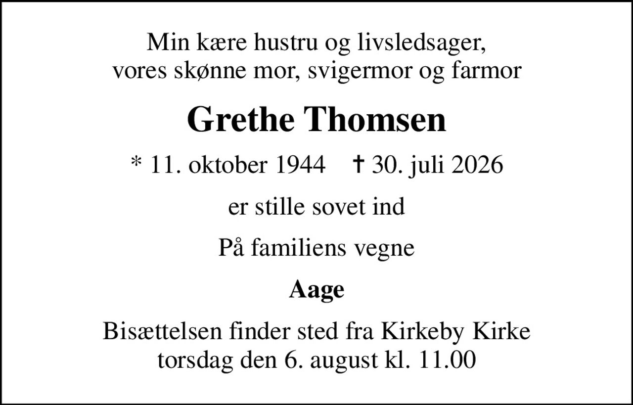 Min kære hustru og livsledsager, vores skønne mor, svigermor og farmor
Grethe Thomsen
* 11. oktober 1944    ✝ 30. juli 2026
er stille sovet ind
På familiens vegne
Aage
Bisættelsen finder sted fra Kirkeby Kirke  torsdag den 6. august kl. 11.00