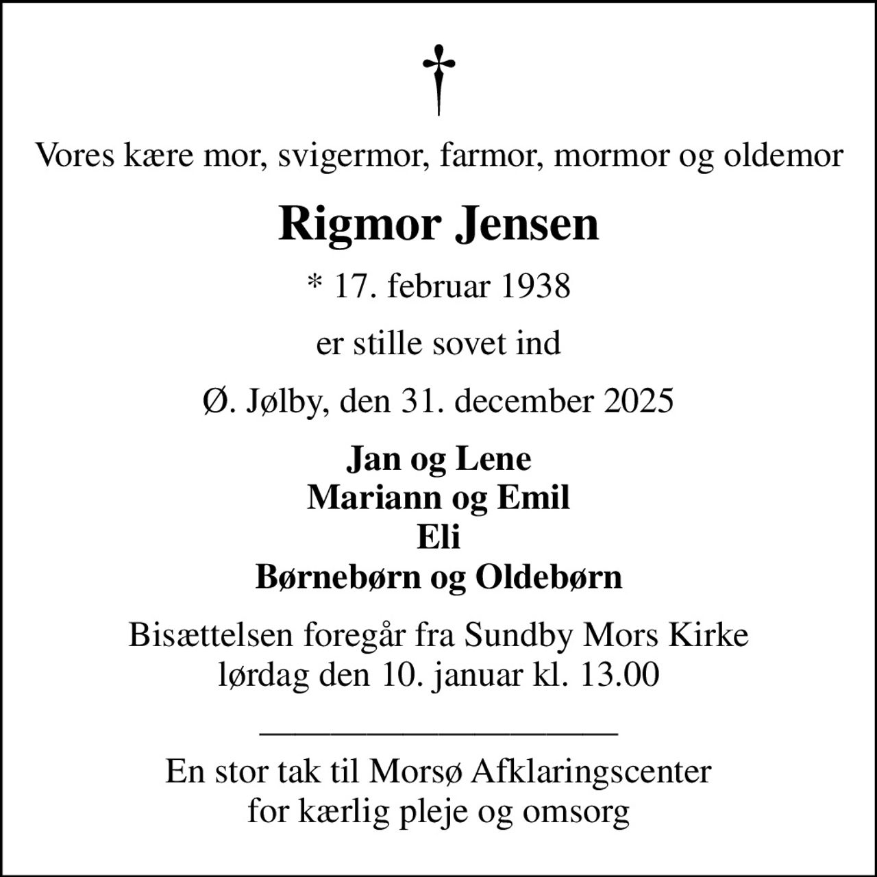 Vores kære mor, svigermor, farmor, mormor og oldemor
Rigmor Jensen
* 17. februar 1938
er stille sovet ind
Ø. Jølby, den 31. december 2025
Jan og Lene Mariann og Emil Eli Børnebørn og Oldebørn
Bisættelsen foregår fra Sundby Mors Kirke  lørdag den 10. januar kl. 13.00 
 En stor tak til Morsø Afklaringscenter for kærlig pleje og omsorg