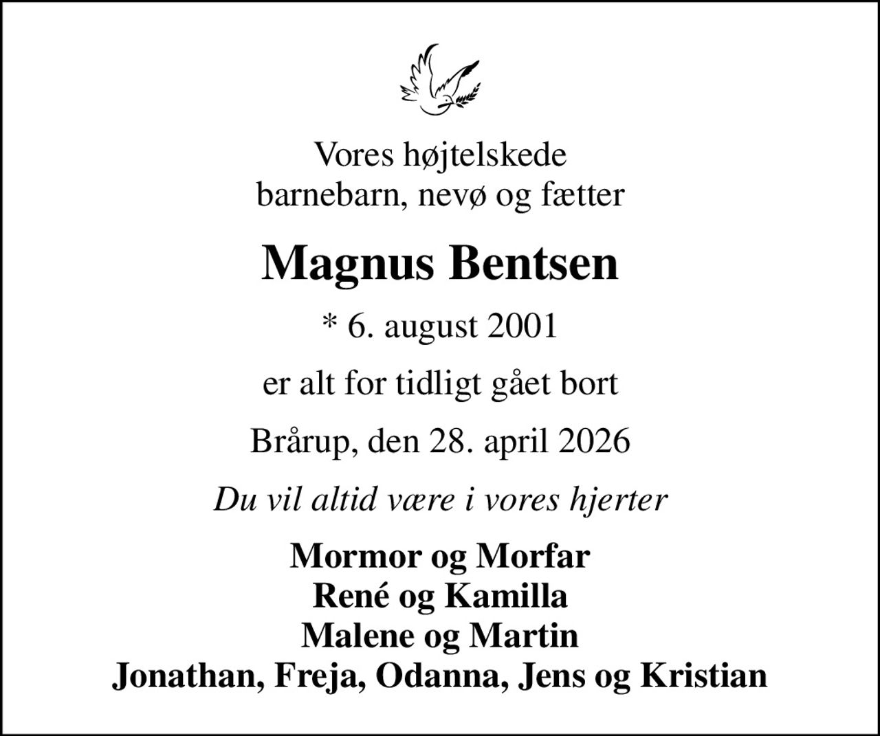 Vores højtelskede barnebarn, nevø og fætter
Magnus Bentsen
* 6. august 2001
er alt for tidligt gået bort
Brårup, den 28. april 2026
Du vil altid være i vores hjerter
Mormor og Morfar René og Kamilla Malene og Martin Jonathan, Freja, Odanna, Jens og Kristian