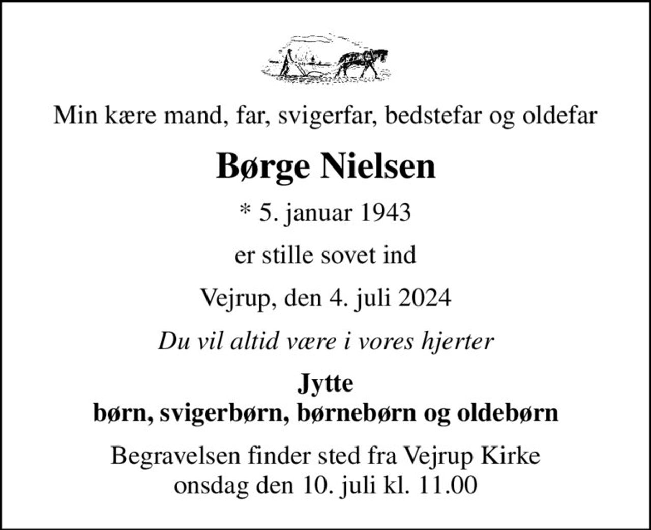 Min kære mand, far, svigerfar, bedstefar og oldefar
Børge Nielsen
* 5. januar 1943
er stille sovet ind
Vejrup, den 4. juli 2024
Du vil altid være i vores hjerter
Jytte børn, svigerbørn, børnebørn og oldebørn
Begravelsen finder sted fra Vejrup Kirke  onsdag den 10. juli kl. 11.00
