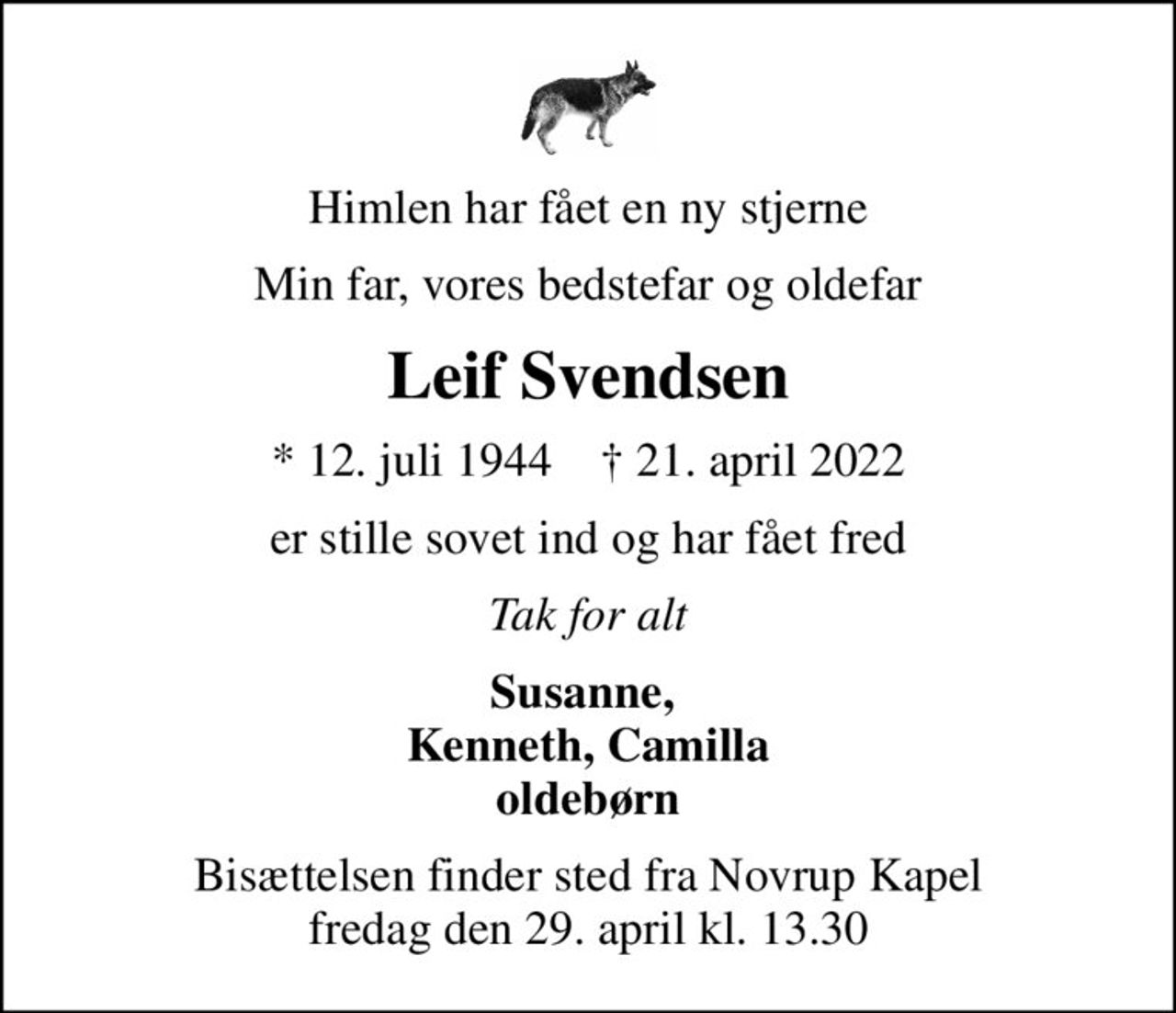 Himlen har fået en ny stjerne
Min far, vores bedstefar og oldefar
Leif Svendsen
* 12. juli 1944    ✝ 21. april 2022
er stille sovet ind og har fået fred
Tak for alt
Susanne,  Kenneth, Camilla oldebørn
Bisættelsen finder sted fra Novrup Kapel  fredag den 29. april kl. 13.30