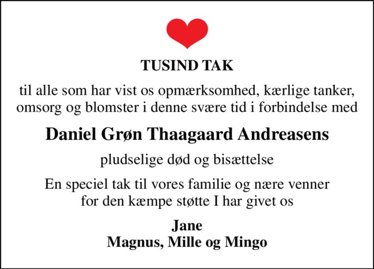 TUSIND TAK
til alle som har vist os opmærksomhed, kærlige tanker, omsorg og blomster i denne svære tid i forbindelse med
Daniel Grøn Thaagaard Andreasens
pludselige død og bisættelse
En speciel tak til vores familie og nære venner for den kæmpe støtte I har givet os
Jane Magnus, Mille og Mingo
