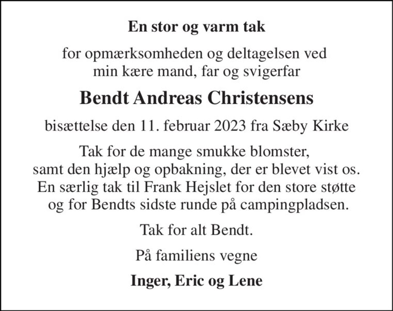 En stor og varm tak 
for opmærksomheden og deltagelsen ved  min kære mand, far og svigerfar 
Bendt Andreas Christensens 
bisættelse den 11. februar 2023 fra Sæby Kirke 
Tak for de mange smukke blomster,  samt den hjælp og opbakning, der er blevet vist os. En særlig tak til Frank Hejslet for den store støtte  og for Bendts sidste runde på campingpladsen. 
Tak for alt Bendt. 
På familiens vegne 
Inger, Eric og Lene