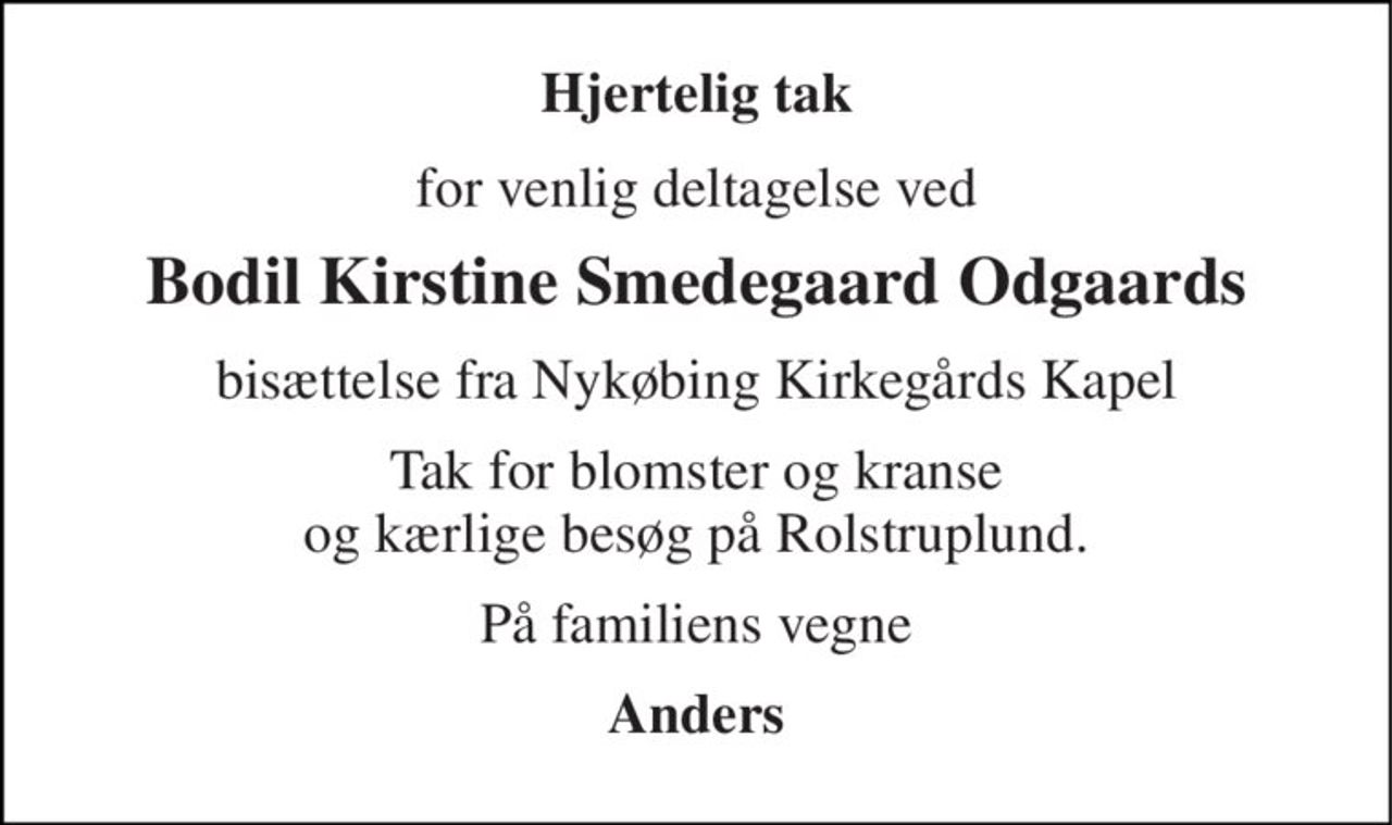 Hjertelig tak 
for venlig deltagelse ved 
Bodil Kirstine Smedegaard Odgaards 
bisættelse fra Nykøbing Kirkegårds Kapel 
Tak for blomster og kranse og kærlige besøg på Rolstruplund. 
På familiens vegne 
Anders