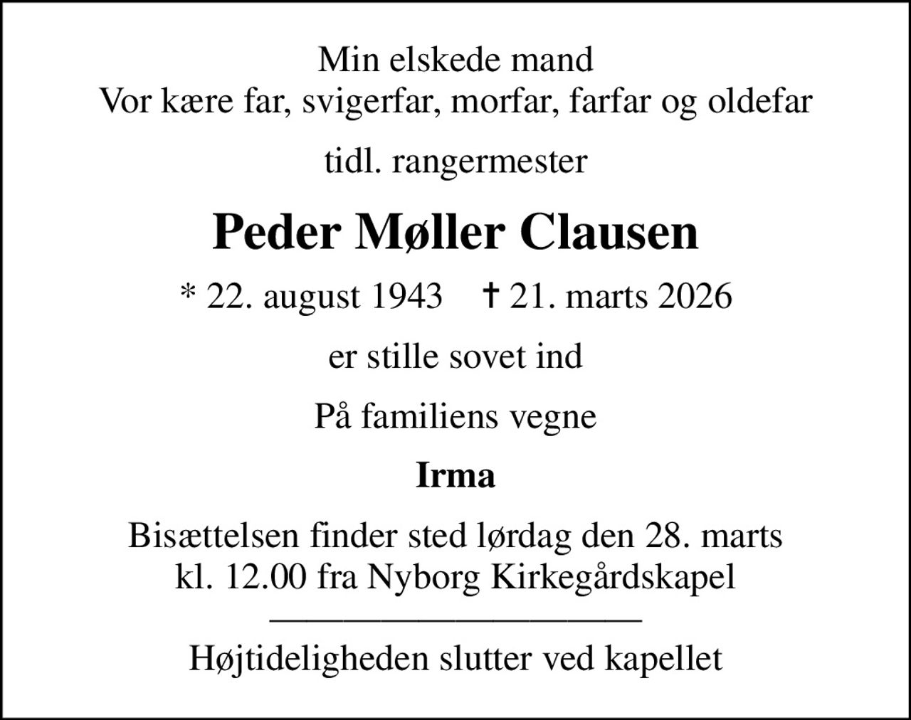 Min elskede mand Vor kære far, svigerfar, morfar, farfar og oldefar
tidl. rangermester
Peder Møller Clausen
* 22. august 1943    ✝ 21. marts 2026
er stille sovet ind
På familiens vegne
Irma
Bisættelsen finder sted lørdag den 28. marts kl. 12.00 fra Nyborg Kirkegårdskapel  Højtideligheden slutter ved kapellet