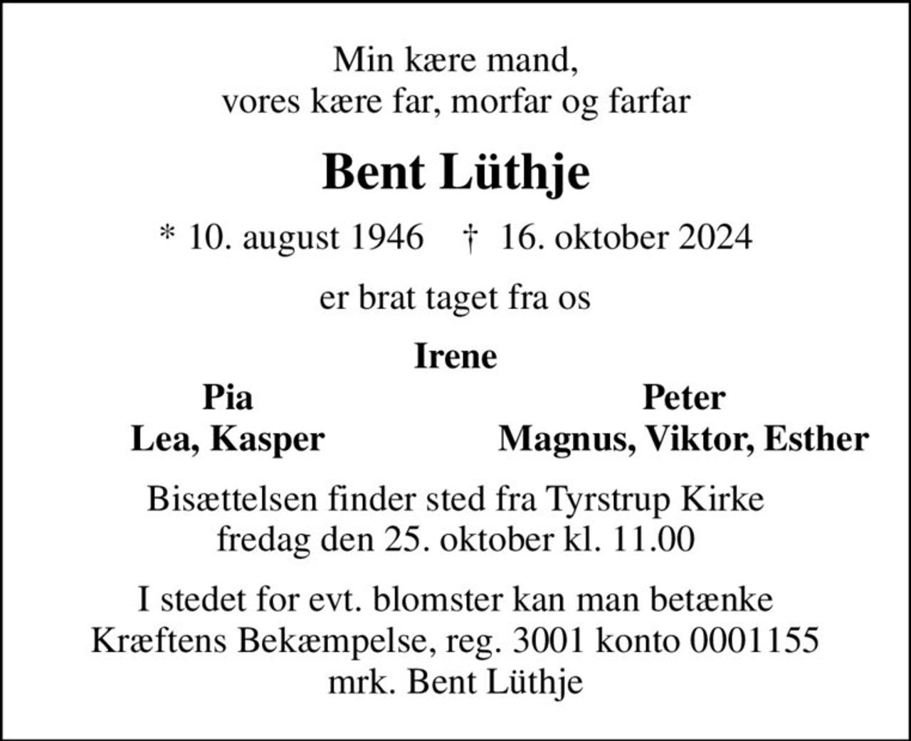 Min kære mand, vores kære far, morfar og farfar
Bent Lüthje
* 10. august 1946    ✝ 16. oktober 2024
er brat taget fra os
Irene
Pia
Peter
Lea, Kasper
Magnus, Viktor, Esther
Bisættelsen finder sted fra Tyrstrup Kirke  fredag den 25. oktober kl. 11.00 
I stedet for evt. blomster kan man betænke
					Kræftens Bekæmpelse reg.3001konto0001155mrk. Bent
					Lüthje