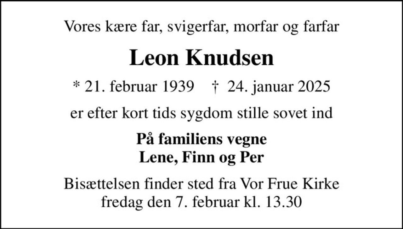Vores kære far, svigerfar, morfar og farfar
Leon Knudsen
* 21. februar 1939    ✝ 24. januar 2025
er efter kort tids sygdom stille sovet ind
På familiens vegne Lene, Finn og Per
Bisættelsen finder sted fra Vor Frue Kirke  fredag den 7. februar kl. 13.30