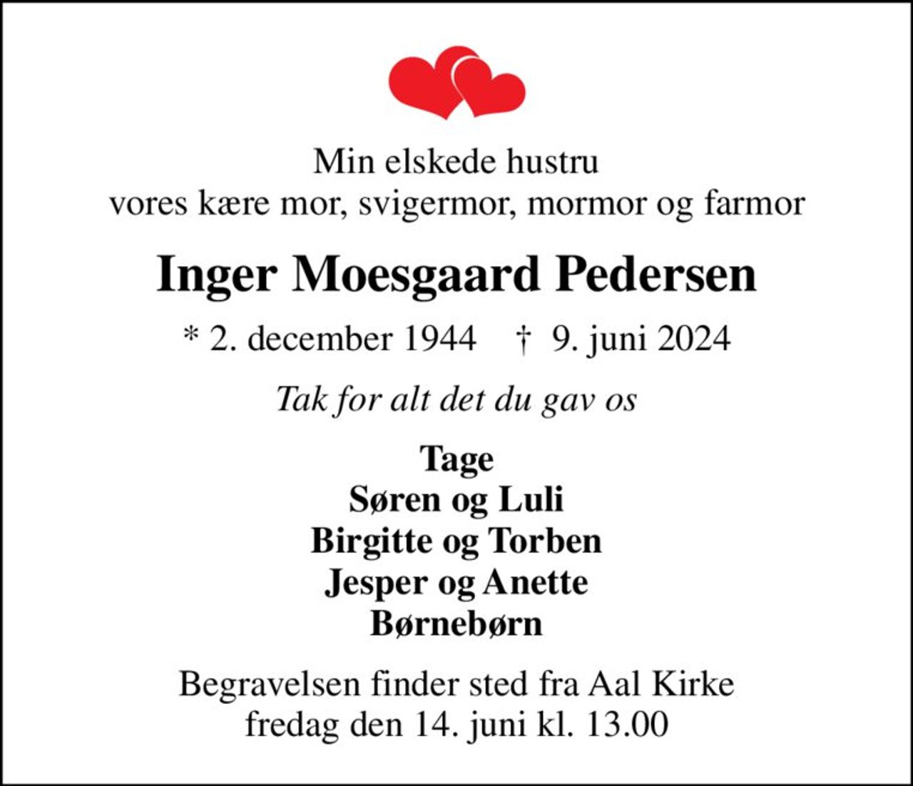 Min elskede hustru vores kære mor, svigermor, mormor og farmor
Inger Moesgaard Pedersen
* 2. december 1944    ✝ 9. juni 2024
Tak for alt det du gav os
Tage Søren og Luli Birgitte og Torben Jesper og Anette Børnebørn
Begravelsen finder sted fra Aal Kirke  fredag den 14. juni kl. 13.00